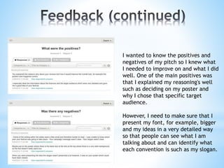 I wanted to know the positives and
negatives of my pitch so I knew what
I needed to improve on and what I did
well. One of the main positives was
that I explained my reasoning's well
such as deciding on my poster and
why I chose that specific target
audience.
However, I need to make sure that I
present my font, for example, bigger
and my ideas in a very detailed way
so that people can see what I am
talking about and can identify what
each convention is such as my slogan.
 