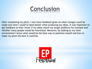 After completing my pitch, I now have feedback given on what changes could be
made and what I could’ve done better when producing my ideas. It was important to
get feedback so that I know if my ideas match my target audience for example and
whether many people would be interested. Moreover, by looking at my room
environment I knew what would be the best way to positions myself and how to
make my pitch the best it could be.
 
