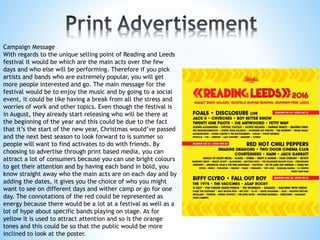 Campaign Message
With regards to the unique selling point of Reading and Leeds
festival it would be which are the main acts over the few
days and who else will be performing. Therefore if you pick
artists and bands who are extremely popular, you will get
more people interested and go. The main message for the
festival would be to enjoy the music and by going to a social
event, it could be like having a break from all the stress and
worries of work and other topics. Even though the festival is
in August, they already start releasing who will be there at
the beginning of the year and this could be due to the fact
that it’s the start of the new year, Christmas would’ve passed
and the next best season to look forward to is summer so
people will want to find activates to do with friends. By
choosing to advertise through print based media, you can
attract a lot of consumers because you can use bright colours
to get their attention and by having each band in bold, you
know straight away who the main acts are on each day and by
adding the dates, it gives you the choice of who you might
want to see on different days and wither camp or go for one
day. The connotations of the red could be represented as
energy because there would be a lot at a festival as well as a
lot of hype about specific bands playing on stage. As for
yellow it is used to attract attention and so is the orange
tones and this could be so that the public would be more
inclined to look at the poster.
 