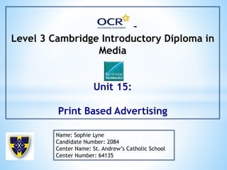 –
Level 3 Cambridge Introductory Diploma in
Media
Unit 15:
Print Based Advertising
Name: Sophie Lyne
Candidate Number: 2084
Center Name: St. Andrew’s Catholic School
Center Number: 64135
 