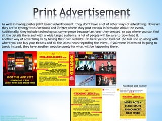https://twitter.com/OfficialRandL
https://www.facebook.com/OfficialReadingFestival
http://www.readingfestival.com/
As well as having poster print based advertisement, they don’t have a lot of other ways of advertising. However
they are in synergy with Facebook and Twitter where they post various information about the event.
Additionally, they include technological convergence because last year they created an app where you can find
all the details there and with a wide target audience, a lot of people will be sure to download it.
Another way of advertising is by having their own website. On here you can find out the full line up along with
where you can buy your tickets and all the latest news regarding the event. If you were interested in going to
Leeds instead, they have another website purely for what will be happening there.
Facebook and Twitter
 