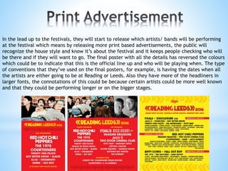 In the lead up to the festivals, they will start to release which artists/ bands will be performing
at the festival which means by releasing more print based advertisements, the public will
recognize the house style and know it’s about the festival and it keeps people checking who will
be there and if they will want to go. The final poster with all the details has reversed the colours
which could be to indicate that this is the official line up and who will be playing when. The type
of conventions that they’ve used on the final posters, for example, is having the dates when all
the artists are either going to be at Reading or Leeds. Also they have more of the headliners in
larger fonts, the connotations of this could be because certain artists could be more well known
and that they could be performing longer or on the bigger stages.
 