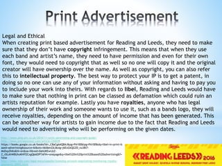 Legal and Ethical
When creating print based advertisement for Reading and Leeds, they need to make
sure that they don’t have copyright infringement. This means that when they use
each band and artist’s name, they need to have permission and even for their own
font, they would need to copyright that as well so no one will copy it and the original
creator will have ownership over the name. As well as copyright, you can also refer
this to intellectual property. The best way to protect your IP is to get a patent, in
doing so no one can use any of your information without asking and having to pay you
to include your work into theirs. With regards to libel, Reading and Leeds would have
to make sure that nothing in print can be classed as defamation which could ruin an
artists reputation for example. Lastly you have royalties, anyone who has legal
ownership of their work and someone wants to use it, such as a bands logo, they will
receive royalties, depending on the amount of income that has been generated. This
can be another way for artists to gain income due to the fact that Reading and Leeds
would need to advertising who will be performing on the given dates.
http://www.pmg-pm.co.uk/2014/11/print-advertising-and-copyright-guide/
http://www.entrepreneur.com/article/220039
https://books.google.co.uk/books?id=_C8aCgAAQBAJ&pg=PA100&lpg=PA100&dq=libel+in+print+b
ased+advertising&source=bl&ots=l6ll6enZAJ&sig=j6ExGkQGZD_nu38i7-
MsDxpZkKo&hl=en&sa=X&ved=0ahUKEwiJzZ-
Z_rDLAhWBUhoKHff2CxgQ6AEIPTAF#v=onepage&q=libel%20in%20print%20based%20advertising&f=
false
http://www.nolo.com/legal-encyclopedia/licensing-artwork-negotiating-monitoring-royalty-
payments-30093.html
 