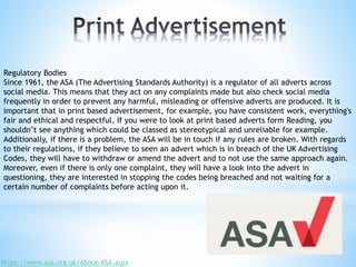 Regulatory Bodies
Since 1961, the ASA (The Advertising Standards Authority) is a regulator of all adverts across
social media. This means that they act on any complaints made but also check social media
frequently in order to prevent any harmful, misleading or offensive adverts are produced. It is
important that in print based advertisement, for example, you have consistent work, everything's
fair and ethical and respectful. If you were to look at print based adverts form Reading, you
shouldn’t see anything which could be classed as stereotypical and unreliable for example.
Additionally, if there is a problem, the ASA will be in touch if any rules are broken. With regards
to their regulations, if they believe to seen an advert which is in breach of the UK Advertising
Codes, they will have to withdraw or amend the advert and to not use the same approach again.
Moreover, even if there is only one complaint, they will have a look into the advert in
questioning, they are interested in stopping the codes being breached and not waiting for a
certain number of complaints before acting upon it.
https://www.asa.org.uk/About-ASA.aspx
 