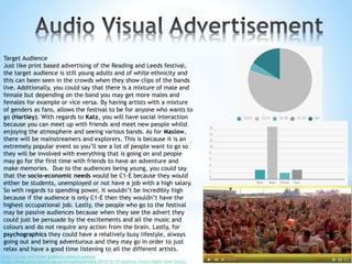 Target Audience
Just like print based advertising of the Reading and Leeds festival,
the target audience is still young adults and of white ethnicity and
this can been seen in the crowds when they show clips of the bands
live. Additionally, you could say that there is a mixture of male and
female but depending on the band you may get more males and
females for example or vice versa. By having artists with a mixture
of genders as fans, allows the festival to be for anyone who wants to
go (Hartley). With regards to Katz, you will have social interaction
because you can meet up with friends and meet new people whilst
enjoying the atmosphere and seeing various bands. As for Maslow,
there will be mainstreamers and explorers. This is because it is an
extremely popular event so you’ll see a lot of people want to go so
they will be involved with everything that is going on and people
may go for the first time with friends to have an adventure and
make memories. Due to the audiences being young, you could say
that the socio-economic needs would be C1-E because they would
either be students, unemployed or not have a job with a high salary.
So with regards to spending power, it wouldn’t be incredibly high
because if the audience is only C1-E then they wouldn’t have the
highest occupational job. Lastly, the people who go to the festival
may be passive audiences because when they see the advert they
could just be persuade by the excitements and all the music and
colours and do not require any action from the brain. Lastly, for
psychographics they could have a relatively busy lifestyle, always
going out and being adventurous and they may go in order to just
relax and have a good time listening to all the different artists.
https://infogr.am/Target-audience-research-analysis
https://blogs.glowscotland.org.uk/ea/cumnockmedia/2014/10/19/audience-theory-higher-level-theory/
 