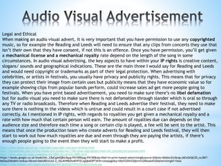 Legal and Ethical
When making an audio visual advert, it is very important that you have permission to use any copyrighted
music, so for example the Reading and Leeds will need to ensure that any clips from concerts they use that
isn’t their own that they have consent, if not this is an offence. Once you have permission, you’ll get given
a mechanical license and a mechanical royalty rate depend on the length of the song in some
circumstances. In audio visual advertising, the key aspects to have within your IP rights is creative content,
slogans/ sounds and geographical indications. These are the main three I would say for Reading and Leeds
and would need copyright or trademarks as part of their legal protection. When advertising with
celebrities, or artists in festivals, you usually have privacy and publicity rights. This means that for privacy
they can protect their image from certain uses but publicity means that they have economic value so for
example showing clips from popular bands perform, could increase sales ad get more people going to
festivals. When you have print based advertisement, you need to make sure there’s no libel defamation
but for audio visual you need to make sure there is not defamation through slander which is oral so through
any TV or radio broadcasts. Therefore when Reading and Leeds advertise their festival, they need to make
sure there is nothing in the videos which is untrue and could result in a court case if not advertised
correctly. As I mentioned in IP rights, with regards to royalties you get given a mechanical royalty and a
rate with how much that certain person will earn. The amount of royalties due can depends on the
audience size and therefore each time a song or certain clip is played, a fee will be sent to the artist. This
means that once the production team who create adverts for Reading and Leeds festival, they will then
start to work out how much royalties are due and even through they are paying the artists, if there’s
enough people going to the event then they will start to make a profit.
http://www.theiac.org.uk/iac/copyright/copyright-clearance-scheme.html
http://dreamsteep.com/writing/media-arts-production/148-using-copyrighted-music-for-commercial-purposes.html
http://www.wipo.int/wipo_magazine/en/2005/02/article_0005.html
https://books.google.co.uk/books?id=_C8aCgAAQBAJ&pg=PA100&lpg=PA100&dq=libel+in+print+based+advertising&source=bl&ots=l6ll6enZAJ&sig=j6ExGkQGZD_nu38i7-
MsDxpZkKo&hl=en&sa=X&ved=0ahUKEwiJzZ-Z_rDLAhWBUhoKHff2CxgQ6AEIPTAF#v=onepage&q=libel%20in%20print%20based%20advertising&f=false
https://www.boosey.com/pages/publishyourself/getItOnTVFilmOrAdvertising.asp
 