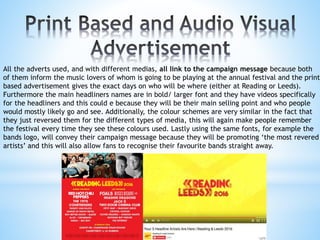 All the adverts used, and with different medias, all link to the campaign message because both
of them inform the music lovers of whom is going to be playing at the annual festival and the print
based advertisement gives the exact days on who will be where (either at Reading or Leeds).
Furthermore the main headliners names are in bold/ larger font and they have videos specifically
for the headliners and this could e because they will be their main selling point and who people
would mostly likely go and see. Additionally, the colour schemes are very similar in the fact that
they just reversed them for the different types of media, this will again make people remember
the festival every time they see these colours used. Lastly using the same fonts, for example the
bands logo, will convey their campaign message because they will be promoting ‘the most revered
artists’ and this will also allow fans to recognise their favourite bands straight away.
 