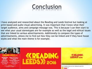 I have analyzed and researched about the Reading and Leeds festival but looking at
print based and audio visual advertising. It was important that I knew what their
target audience, aims and campaign message was. This is because I can then start to
see what your usual stereotypes are for example as well as the legal and ethical issues
that are linked to various advertisements. Additionally to compare the types of
advertisements, allows me to find out how they can be linked and if they have house
styles and what the main theme is for example.
 