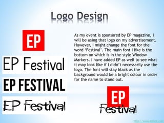 As my event is sponsored by EP magazine, I
will be using that logo on my advertisement.
However, I might change the font for the
word ‘Festival’. The main font I like is the
bottom on which is in the style Window
Markers. I have added EP as well to see what
it may look like if I didn’t necessarily use the
logo. The font will stay black as the
background would be a bright colour in order
for the name to stand out.
http://www.dafont.com
 