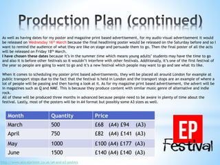 As well as having dates for my poster and magazine print based advertisement, for my audio visual advertisement it would
be released on Wednesday 16th March because the final headlining poster would be released on the Saturday before and so I
want to remind the audience of what they are like on stage and persuade them to go. Then the final poster of all the acts
will be released on Friday 18th March.
I have chosen these dates because it’s in the summer time which means young adults’ students may have the time to go
and also it is before other festivals so it wouldn’t interfere with other festivals. Additionally, it’s one of the first festival of
the year so people are going to want to go and it’s a new festival which people may want to go and see what its like.
When it comes to scheduling my poster print based advertisements, they will be placed all around London for example at
public transport stops due to the fact that the festival is held in London and the transport stops are an example of where a
lot of people will be passing and then having a look at it. As for my magazine print based advertisement, the advert will be
in magazines such as Q and NME. This is because they produce content with similar music genre of alternative and indie
rock.
All of these will be produced three months in advanced because people need to be aware in plenty of time about the
festival. Lastly, most of the posters will be in A4 format but possibly some A3 sizes as well.
Month Quantity Price
March 500 £68 (A4) £94 (A3)
April 750 £82 (A4) £141 (A3)
May 1000 £100 (A4) £177 (A3)
June 1500 £140 (A4) £140 (A3)
http://www.alocalprinter.co.uk/a4-and-a3-posters
 