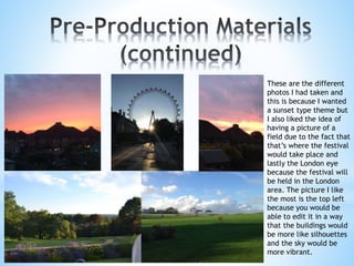 These are the different
photos I had taken and
this is because I wanted
a sunset type theme but
I also liked the idea of
having a picture of a
field due to the fact that
that’s where the festival
would take place and
lastly the London eye
because the festival will
be held in the London
area. The picture I like
the most is the top left
because you would be
able to edit it in a way
that the buildings would
be more like silhouettes
and the sky would be
more vibrant.
 
