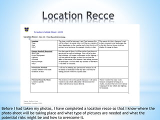 Before I had taken my photos, I have completed a location recce so that I know where the
photo-shoot will be taking place and what type of pictures are needed and what the
potential risks might be and how to overcome it.
 