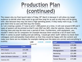 Equipment Cost
Office Space £212,480
Apple MacBook Pro (X5) £5,995
Adobe CS6 Master Collection £9,179
Cameras (X3) £687
Staff Salary
Editor(s) £19,000
Designers £21,000
Photographers £20,000
Marketing £21,000
Finance £18,000
Human Resources £17,000
The reason why my final launch date is Friday 18th March is because it will allow my target
audience to decide when they want to go and how long for as well as who they will be going
with. Also because they may not have a high spending power, if they really want to go, it will
give them time to save and then buy the tickets.
As I am creating a poster, if I was to print 1,500 posters at a time, it will cost around £189 and 3
types of posters will be printed so that’ll cost £567 (ex-VAT). Also for salaries, these are only
starting rates and may be more over a period of time. Furthermore, with equipment, you
wouldn’t need a lot for computers for example because there would be a lot of team work.
When it comes to proof reading and sub-editing, I would get other staff/ editors to check their
colleagues work and possibly head editors so that they would be happy with the content and
make sure there are no mistakes for example making sure the dates are correct and everything is
truthful.
 