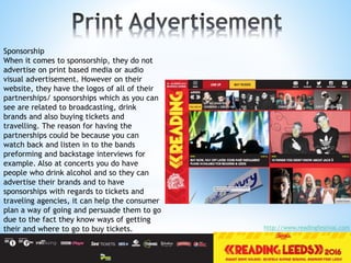 Sponsorship
When it comes to sponsorship, they do not
advertise on print based media or audio
visual advertisement. However on their
website, they have the logos of all of their
partnerships/ sponsorships which as you can
see are related to broadcasting, drink
brands and also buying tickets and
travelling. The reason for having the
partnerships could be because you can
watch back and listen in to the bands
preforming and backstage interviews for
example. Also at concerts you do have
people who drink alcohol and so they can
advertise their brands and to have
sponsorships with regards to tickets and
traveling agencies, it can help the consumer
plan a way of going and persuade them to go
due to the fact they know ways of getting
their and where to go to buy tickets. http://www.readingfestival.com
 