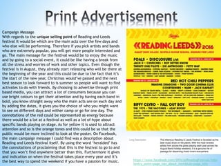 Campaign Message
With regards to the unique selling point of Reading and Leeds
festival it would be which are the main acts over the few days and
who else will be performing. Therefore if you pick artists and bands
who are extremely popular, you will get more people interested and
go. The main message for the festival would be to enjoy the music
and by going to a social event, it could be like having a break from
all the stress and worries of work and other topics. Even though the
festival is in August, they already start releasing who will be there at
the beginning of the year and this could be due to the fact that it’s
the start of the new year, Christmas would’ve passed and the next
best season to look forward to is summer so people will want to find
activates to do with friends. By choosing to advertise through print
based media, you can attract a lot of consumers because you can
use bright colours to get their attention and by having each band in
bold, you know straight away who the main acts are on each day and
by adding the dates, it gives you the choice of who you might want
to see on different days and wither camp or go for one day. The
connotations of the red could be represented as energy because
there would be a lot at a festival as well as a lot of hype about
specific bands playing on stage. As for yellow it is used to attract
attention and so is the orange tones and this could be so that the
public would be more inclined to look at the poster. On Facebook,
the main campaign message I could find was a description about
Reading and Leeds festival itself. By using the word ‘heralded’ has
the connotations of proclaiming that this is the festival to go to and
that you won’t find anywhere better than this. Furthermore it gives
and indication on when the festival takes place every year and it’s
the best way to spend the weekend if you have a passion for music. https://www.facebook.com/OfficialReadingFestival/info/
?entry_point=page_nav_about_item&tab=page_info
 