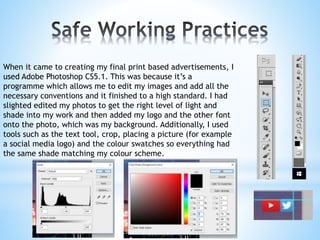 When it came to creating my final print based advertisements, I
used Adobe Photoshop CS5.1. This was because it’s a
programme which allows me to edit my images and add all the
necessary conventions and it finished to a high standard. I had
slighted edited my photos to get the right level of light and
shade into my work and then added my logo and the other font
onto the photo, which was my background. Additionally, I used
tools such as the text tool, crop, placing a picture (for example
a social media logo) and the colour swatches so everything had
the same shade matching my colour scheme.
 