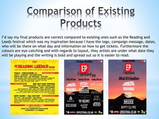 I’d say my final products are correct compared to existing ones such as the Reading and
Leeds festival which was my inspiration because I have the logo, campaign message, dates,
who will be there on what day and information on how to get tickets. Furthermore the
colours are eye catching and with regards to layout, they artists are under what date they
will be playing and the writing is bold and spread out so it is easier to read.
 