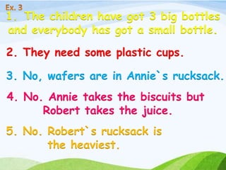 1. The children have got 3 big bottles
and everybody has got a small bottle.
2. They need some plastic cups.
3. No, wafers are in Annie`s rucksack.
4. No. Annie takes the biscuits but
Robert takes the juice.
5. No. Robert`s rucksack is
the heaviest.
