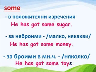 - за броими в мн.ч. - /няколко/
- в положителни изречения
some
- за неброими - /малко, някакви/
He has got some sugar.
He has got some money.
He has got some toys.