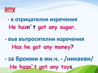any
- в отрицателни изречения
- във въпросителни изречения
- за броими в мн.ч. - /никакви/
He hasn`t got any sugar.
Has he got any money?
He hasn`t got any toys.