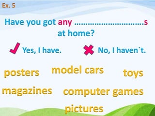 Yes, I have. No, I haven`t.
Have you got any ………………………….s
at home?
posters model cars toys
magazines computer games
pictures