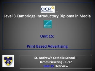 –
Level 3 Cambridge Introductory Diploma in Media
Unit 15:
Print Based Advertising
St. Andrew’s Catholic School –
James Pickering - 1997
Unit 15 Overview
 