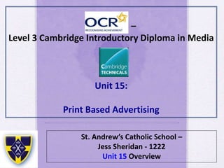 –
Level 3 Cambridge Introductory Diploma in Media
Unit 15:
Print Based Advertising
St. Andrew’s Catholic School –
Jess Sheridan - 1222
Unit 15 Overview
 