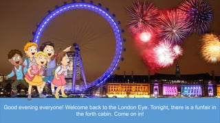 Good evening everyone! Welcome back to the London Eye. Tonight, there is a funfair in
the forth cabin. Come on in!
 