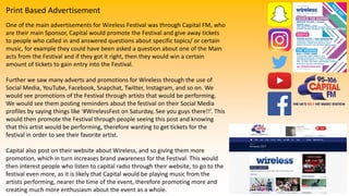 Print Based Advertisement
One of the main advertisements for Wireless Festival was through Capital FM, who
are their main Sponsor, Capital would promote the Festival and give away tickets
to people who called in and answered questions about specific topics/ or certain
music, for example they could have been asked a question about one of the Main
acts from the Festival and if they got it right, then they would win a certain
amount of tickets to gain entry into the Festival.
Further we saw many adverts and promotions for Wireless through the use of
Social Media, YouTube, Facebook, Snapchat, Twitter, Instagram, and so on. We
would see promotions of the Festival through artists that would be performing.
We would see them posting reminders about the festival on their Social Media
profiles by saying things like ‘#WirelessFest on Saturday, See you guys there!!’. This
would then promote the Festival through people seeing this post and knowing
that this artist would be performing, therefore wanting to get tickets for the
festival in order to see their favorite artist.
Capital also post on their website about Wireless, and so giving them more
promotion, which in turn increases brand awareness for the Festival. This would
then interest people who listen to capital radio through their website, to go to the
festival even more, as it is likely that Capital would be playing music from the
artists performing, nearer the time of the event, therefore promoting more and
creating much more enthusiasm about the event as a whole.
 