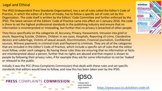 Legal and Ethical
The IPSO (Independent Press Standards Organization), has a set of rules called the Editor’s Code of
Practice, in which the editor of a form of media, has to follow a specific set of rules set by this
Organization. The code itself is written by the Editors’ Code Committee and further enforced by the
IPSO. The latest version of the Editors’ Code of Practice came into effect on 1 January 2016. the code
is there to set the highest professional standards in the publishing industry and ensure that no
information is misinterpreted or misleading, but further that no privacy is breached of other people.
They focus specifically on the categories of, Accuracy, Privacy, Harassment, Intrusion into grief or
shock, Reporting Suicide, Children, Children in sex cases, Hospitals, Reporting of crime, Clandestine
devices and subterfuge, Victims of sexual assault, Discrimination, Financial journalism, Confidential
sources, Witness payments in criminal trials and Payment to criminals. They are all of the categories
that are included in the Editor’s Code of Practice, which include a specific set of rules that the editor
must follow, under each category. By having these rules they are ensuring that no information or facts
are misinterpreted about a person, further that no rights are abused and that respect is shown to
people by following their privacy rules, if for example they ask for some information to not be ‘leaked’
or released to the public.
Initially it was the PCC (Press Complaints Commission) that dealt with these rules and set specific
standards that editors would have to follow, and now this has been taken over by the IPSO.
https://www.ipso.co.uk/editors-code-of-
 