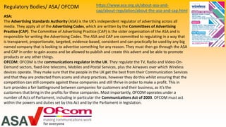 Regulatory Bodies/ ASA/ OFCOM
ASA:
The Advertising Standards Authority (ASA) is the UK’s independent regulator of advertising across all
media. They apply all of the Advertising Codes, which are written by the Committees of Advertising
Practice (CAP). The Committee of Advertising Practice (CAP) is the sister organisation of the ASA and is
responsible for writing the Advertising Codes. The ASA and CAP are committed to regulating in a way that
is transparent, proportionate, targeted, evidence-based, consistent and can practically be used by any big
named company that is looking to advertise something for any reason. They must then go through the ASA
and CAP in order to gain access and be allowed to publish and create this advert and be able to promote
products or any other things.
OFCOM: OFCOM is the communications regulator in the UK. They regulate the TV, Radio and Video-On-
Demand sectors, fixed-line telecoms, Mobiles and Postal Services, plus the Airwaves over which Wireless
devices operate. They make sure that the people in the UK get the best from their Communication Services
and that they are protected from scams and sharp practices, however they do this whilst ensuring that the
competition can still compete against these companies and still thrive in order to make a profit. This in
turn provides a fair battleground between companies for customers and their business, as it’s the
customers that bring in the profits for these companies. Most importantly, OFCOM operates under a
number of Acts of Parliament, including in particular the Communications Act of 2003. OFCOM must act
within the powers and duties set by this Act and by the Parliament in legislation.
https://www.asa.org.uk/about-asa-and-
cap/about-regulation/about-the-asa-and-cap.html
 