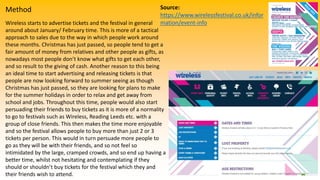 Method
Wireless starts to advertise tickets and the festival in general
around about January/ February time. This is more of a tactical
approach to sales due to the way in which people work around
these months. Christmas has just passed, so people tend to get a
fair amount of money from relatives and other people as gifts, as
nowadays most people don’t know what gifts to get each other,
and so result to the giving of cash. Another reason to this being
an ideal time to start advertising and releasing tickets is that
people are now looking forward to summer seeing as though
Christmas has just passed, so they are looking for plans to make
for the summer holidays in order to relax and get away from
school and jobs. Throughout this time, people would also start
persuading their friends to buy tickets as it is more of a normality
to go to festivals such as Wireless, Reading Leeds etc. with a
group of close friends. This then makes the time more enjoyable
and so the festival allows people to buy more than just 2 or 3
tickets per person. This would in turn persuade more people to
go as they will be with their friends, and so not feel so
intimidated by the large, cramped crowds, and so end up having a
better time, whilst not hesitating and contemplating if they
should or shouldn’t buy tickets for the festival which they and
their friends wish to attend.
Source:
https://www.wirelessfestival.co.uk/infor
mation/event-info
 