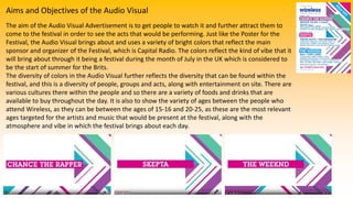 Aims and Objectives of the Audio Visual
The aim of the Audio Visual Advertisement is to get people to watch it and further attract them to
come to the festival in order to see the acts that would be performing. Just like the Poster for the
Festival, the Audio Visual brings about and uses a variety of bright colors that reflect the main
sponsor and organizer of the Festival, which is Capital Radio. The colors reflect the kind of vibe that it
will bring about through it being a festival during the month of July in the UK which is considered to
be the start of summer for the Brits.
The diversity of colors in the Audio Visual further reflects the diversity that can be found within the
festival, and this is a diversity of people, groups and acts, along with entertainment on site. There are
various cultures there within the people and so there are a variety of foods and drinks that are
available to buy throughout the day. It is also to show the variety of ages between the people who
attend Wireless, as they can be between the ages of 15-16 and 20-25, as these are the most relevant
ages targeted for the artists and music that would be present at the festival, along with the
atmosphere and vibe in which the festival brings about each day.
 