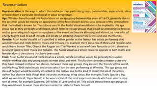 Representation
Representation: is the ways in which the media portrays particular groups, communities, experiences, ideas,
or topics from a particular ideological or value perspective.
Age: Wireless have focused this Audio Visual on an age group between the years of 16-25, generally due to
the acts that would be making an appearance at the festival each day but also because of the atmosphere
that the festival is known for. The colours used in the Audio Visual would almost be implied to this age
group too as they are bright and vibrant, which reflects the age groups that would be attending the festival,
and so generating such a good atmosphere at the event, as they are all young and vibrant, so have a lot of
energy to give back to all of the acts and create an amazing show for the artists and also themselves.
Gender: As an Audio Visual it isn’t specified to either gender as the festival has artists performing that
would involve and relate to both males and females. For example there are a mix of Males and Females who
would have Bryson Tiller, Chance the Rapper and The Weeknd as some of their favourite artists, therefore
leaving it open to both males and females. The Audio Visual as a whole however appeals to both males and
females due to the colours that have been used.
Class: As an Audio Visual and the festival as a whole, Wireless Festival would be generally focused on
middle-working class and young adults as most don’t yet work. This further connotes a reason as to why
they have focused on these two classes, between these age groups they are into the ‘trends’ of the world,
and Hip-Hop/ RnB styled music and artists which can be seen performing at Wireless. This age group and
class of people would be mostly attracted to this festival due to the kind of music that all of the artists
deliver but also the little things that the artists nowadays bring about. For example, Travis Scott is a big,
what we would call, ‘Hype Beast’, as he wears some of the most expensive brands which can also be very
rare at times, for example Supreme, Off-White, V-Lone and so on. This would attract these age groups as
they would want to wear these clothes in order to relate to Travis himself.
 