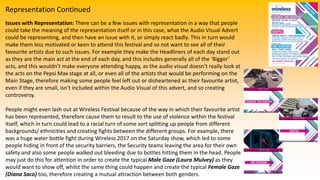 Representation Continued
Issues with Representation: There can be a few issues with representation in a way that people
could take the meaning of the representation itself or in this case, what the Audio Visual Advert
could be representing, and then have an issue with it, or simply react badly. This in turn would
make them less motivated or keen to attend this festival and so not want to see all of their
favourite artists due to such issues. For example they make the Headliners of each day stand out
as they are the main act at the end of each day, and this includes generally all of the ‘Bigger’
acts, and this wouldn’t make everyone attending happy, as the audio visual doesn’t really look at
the acts on the Pepsi Max stage at all, or even all of the artists that would be performing on the
Main Stage, therefore making some people feel left out or disheartened as their favourite artist,
even if they are small, isn’t included within the Audio Visual of this advert, and so creating
controversy.
People might even lash out at Wireless Festival because of the way in which their favourite artist
has been represented, therefore cause them to result to the use of violence within the festival
itself, which in turn could lead to a racial turn of some sort splitting up people from different
backgrounds/ ethnicities and creating fights between the different groups. For example, there
was a huge water bottle fight during Wireless 2017 on the Saturday show, which led to some
people hiding in front of the security barriers, the Security teams leaving the area for their own
safety and also some people walked out bleeding due to bottles hitting them in the head. People
may just do this for attention in order to create the typical Male Gaze (Laura Mulvey) as they
would want to show off, whilst the same thing could happen and create the typical Female Gaze
(Diana Saco) too, therefore creating a mutual attraction between both genders.
 