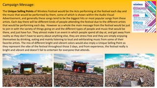 Campaign Message:
The Unique Selling Points of Wireless Festival would be the Acts performing at the festival each day and
the music that would be performed by them, some of which is shown within the Audio Visual
Advertisement, and generally these songs tend to be the biggest hits or most popular songs from these
artists. Each day there will be different kinds of people attending the festival due to the different artists
that would be performing each day. However as a whole the main message from the festival would be just
to join in with the variety of things going on and the different types of people and music that would be
there, and just have fun. They almost make it an event in which people spend all day at, and get away from
reality as they don’t have to worry about anything else, they are stress free and they are simply enjoying
themselves by drinking, eating and mainly listening to loud and exhilarating music from some of their
favorite artists. The mix of different bright and vibrant colors would also imply a Unique Selling Point as
they represent the vibe of the festival throughout those 3 days, and from experience, the festival really is
bright and vibrant and doesn’t fail to entertain for everyone that attends.
 