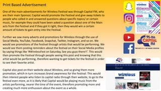 Print Based Advertisement
One of the main advertisements for Wireless Festival was through Capital FM, who
are their main Sponsor, Capital would promote the Festival and give away tickets to
people who called in and answered questions about specific topics/ or certain
music, for example they could have been asked a question about one of the Main
acts from the Festival and if they got it right, then they would win a certain
amount of tickets to gain entry into the Festival.
Further we saw many adverts and promotions for Wireless through the use of
Social Media, YouTube, Facebook, Snapchat, Twitter, Instagram, and so on. We
would see promotions of the Festival through artists that would be performing. We
would see them posting reminders about the festival on their Social Media profiles
by saying things like ‘#WirelessFest on Saturday, See you guys there!!’. This would
then promote the Festival through people seeing this post and knowing that this
artist would be performing, therefore wanting to get tickets for the festival in order
to see their favorite artist.
Capital also post on their website about Wireless, and so giving them more
promotion, which in turn increases brand awareness for the Festival. This would
then interest people who listen to capital radio through their website, to go to the
festival even more, as it is likely that Capital would be playing music from the
artists performing, nearer the time of the event, therefore promoting more and
creating much more enthusiasm about the event as a whole.
 