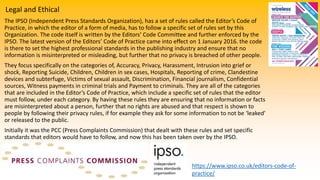 Legal and Ethical
The IPSO (Independent Press Standards Organization), has a set of rules called the Editor’s Code of
Practice, in which the editor of a form of media, has to follow a specific set of rules set by this
Organization. The code itself is written by the Editors’ Code Committee and further enforced by the
IPSO. The latest version of the Editors’ Code of Practice came into effect on 1 January 2016. the code
is there to set the highest professional standards in the publishing industry and ensure that no
information is misinterpreted or misleading, but further that no privacy is breached of other people.
They focus specifically on the categories of, Accuracy, Privacy, Harassment, Intrusion into grief or
shock, Reporting Suicide, Children, Children in sex cases, Hospitals, Reporting of crime, Clandestine
devices and subterfuge, Victims of sexual assault, Discrimination, Financial journalism, Confidential
sources, Witness payments in criminal trials and Payment to criminals. They are all of the categories
that are included in the Editor’s Code of Practice, which include a specific set of rules that the editor
must follow, under each category. By having these rules they are ensuring that no information or facts
are misinterpreted about a person, further that no rights are abused and that respect is shown to
people by following their privacy rules, if for example they ask for some information to not be ‘leaked’
or released to the public.
Initially it was the PCC (Press Complaints Commission) that dealt with these rules and set specific
standards that editors would have to follow, and now this has been taken over by the IPSO.
https://www.ipso.co.uk/editors-code-of-
practice/
 
