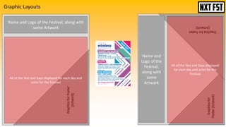 Graphic Layouts
Name and Logo of the Festival, along with
some Artwork
All of the Text and Days displayed for each day and
artist for the Festival
All of the Text and Days displayed
for each day and artist for the
Festival
Name and
Logo of the
Festival,
along with
some
Artwork
 