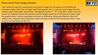 Photo-shoot Plan/ Images Needed
There will be no need for a photoshoot or any kind of images for this poster as it will follow the
Inspiration poster, which has no images apart from graphics on it. I could use some images from the
Festival, which I have taken myself when I attended during the 7th – 9th of July 2017, which is also the
poster I am looking at, hence the relevance and the Images would link to the festival. In order to get
the graphics done, I will be using shapes and tools on Photoshop, along with different Colors and
backgrounds, along with other techniques which will help me achieve the final product which I want
to see as my final Poster for NXT FST.
 