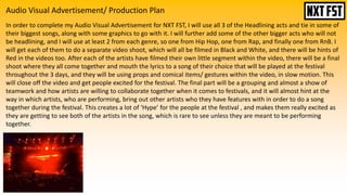 Audio Visual Advertisement/ Production Plan
In order to complete my Audio Visual Advertisement for NXT FST, I will use all 3 of the Headlining acts and tie in some of
their biggest songs, along with some graphics to go with it. I will further add some of the other bigger acts who will not
be headlining, and I will use at least 2 from each genre, so one from Hip Hop, one from Rap, and finally one from RnB. I
will get each of them to do a separate video shoot, which will all be filmed in Black and White, and there will be hints of
Red in the videos too. After each of the artists have filmed their own little segment within the video, there will be a final
shoot where they all come together and mouth the lyrics to a song of their choice that will be played at the festival
throughout the 3 days, and they will be using props and comical items/ gestures within the video, in slow motion. This
will close off the video and get people excited for the festival. The final part will be a grouping and almost a show of
teamwork and how artists are willing to collaborate together when it comes to festivals, and it will almost hint at the
way in which artists, who are performing, bring out other artists who they have features with in order to do a song
together during the festival. This creates a lot of ‘Hype’ for the people at the festival , and makes them really excited as
they are getting to see both of the artists in the song, which is rare to see unless they are meant to be performing
together.
 