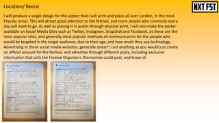 Location/ Recce
I will produce a single design for this poster that I will print and place all over London, in the most
Popular areas. This will attract good attention to the festival, and more people who commute every
day will want to go. As well as placing it in public through physical print, I will also make the poster
available on Social Media Sites such as Twitter, Instagram, Snapchat and Facebook, as these are the
most popular sites, and generally most popular methods of communication for the people who
would be targeted in the target audience, due to their age, and how much they use technology.
Advertising in these social media websites, generally doesn’t cost anything as you would just create
an official account for the festival, and advertise through different posts, including exclusive
information that only the Festival Organizers themselves could post, and know of.
 