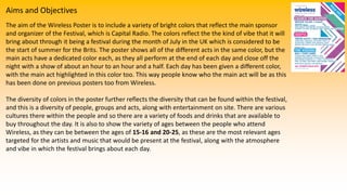Aims and Objectives
The aim of the Wireless Poster is to include a variety of bright colors that reflect the main sponsor
and organizer of the Festival, which is Capital Radio. The colors reflect the the kind of vibe that it will
bring about through it being a festival during the month of July in the UK which is considered to be
the start of summer for the Brits. The poster shows all of the different acts in the same color, but the
main acts have a dedicated color each, as they all perform at the end of each day and close off the
night with a show of about an hour to an hour and a half. Each day has been given a different color,
with the main act highlighted in this color too. This way people know who the main act will be as this
has been done on previous posters too from Wireless.
The diversity of colors in the poster further reflects the diversity that can be found within the festival,
and this is a diversity of people, groups and acts, along with entertainment on site. There are various
cultures there within the people and so there are a variety of foods and drinks that are available to
buy throughout the day. It is also to show the variety of ages between the people who attend
Wireless, as they can be between the ages of 15-16 and 20-25, as these are the most relevant ages
targeted for the artists and music that would be present at the festival, along with the atmosphere
and vibe in which the festival brings about each day.
 