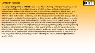 Campaign Message
The Unique Selling Points of NXT FST would be the Acts performing at the festival each day and the
music that would be performed by them, some of which is shown within the Audio Visual
Advertisement, and generally these songs tend to be the biggest hits or most popular songs from
these artists. Each day there will be different kinds of people attending the festival due to the
different artists that would be performing each day. However as a whole the main message from the
festival would be just to join in with the variety of things going on and the different types of people
and music that would be there, and just have fun. The idea behind it is to make it an event in which
people spend all day at, and get away from reality as they don’t have to worry about anything else,
they are stress free and they are simply enjoying themselves by drinking, eating and mainly listening
to loud and exhilarating music from some of their favorite artists. As a whole, we can also see the
different colors that contrast each other in the Poster, and in turn would represent the festival due to
the acts that would be seen there and also the people who would be attending, as they would all
have very similar interests, hence they would be attending this festival, and coming to see these
specific artists.
 