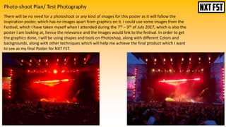 Photo-shoot Plan/ Test Photography
There will be no need for a photoshoot or any kind of images for this poster as it will follow the
Inspiration poster, which has no images apart from graphics on it. I could use some images from the
Festival, which I have taken myself when I attended during the 7th – 9th of July 2017, which is also the
poster I am looking at, hence the relevance and the Images would link to the festival. In order to get
the graphics done, I will be using shapes and tools on Photoshop, along with different Colors and
backgrounds, along with other techniques which will help me achieve the final product which I want
to see as my final Poster for NXT FST.
 