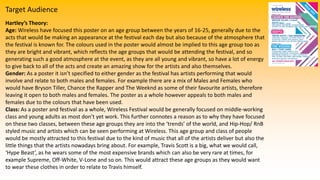 Target Audience
Hartley’s Theory:
Age: Wireless have focused this poster on an age group between the years of 16-25, generally due to the
acts that would be making an appearance at the festival each day but also because of the atmosphere that
the festival is known for. The colours used in the poster would almost be implied to this age group too as
they are bright and vibrant, which reflects the age groups that would be attending the festival, and so
generating such a good atmosphere at the event, as they are all young and vibrant, so have a lot of energy
to give back to all of the acts and create an amazing show for the artists and also themselves.
Gender: As a poster it isn’t specified to either gender as the festival has artists performing that would
involve and relate to both males and females. For example there are a mix of Males and Females who
would have Bryson Tiller, Chance the Rapper and The Weeknd as some of their favourite artists, therefore
leaving it open to both males and females. The poster as a whole however appeals to both males and
females due to the colours that have been used.
Class: As a poster and festival as a whole, Wireless Festival would be generally focused on middle-working
class and young adults as most don’t yet work. This further connotes a reason as to why they have focused
on these two classes, between these age groups they are into the ‘trends’ of the world, and Hip-Hop/ RnB
styled music and artists which can be seen performing at Wireless. This age group and class of people
would be mostly attracted to this festival due to the kind of music that all of the artists deliver but also the
little things that the artists nowadays bring about. For example, Travis Scott is a big, what we would call,
‘Hype Beast’, as he wears some of the most expensive brands which can also be very rare at times, for
example Supreme, Off-White, V-Lone and so on. This would attract these age groups as they would want
to wear these clothes in order to relate to Travis himself.
 