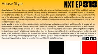 House Style
Color Scheme: The Advertisement would consist of a color scheme that has the colors of Red, White and Black on it, as
this would convey the use of the general Hip-Hop and Rap theme color scheme that can be seen in most of the album
covers of artists, and on the previous moodboard slides. This specific color scheme seems to be very popular within the
use of the album covers. So by following this specified color scheme I would be looking at focusing on the same sort of
target audience and so attracting the same kind of people to come to the Festival, but also see the Poster itself at first,
and be interested by it.
Social Media: In order to achieve good publicity for the Festival and get a name that is well known for it, an app will be
developed for it over time, further I will create a Snapchat, Instagram, Facebook and YouTube account in which all the
most recent content will be released on, as well as news. This will ensure that anyone that is thinking of attending the
Festival, knows exactly what they are doing when they get there on each of the 3 days, and know who is performing and
when. It will also inform them of any vital/key information that they would need to be aware of each day. For example at
Wireless 2017, they informed people through the official app that ‘Wiley would not be performing as he cant make it’,
therefore they got Lethal Bizzle to cover for him and fill in his slot of the show.
 