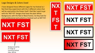 Logo Designs & Colors Used
I have designed these different Logos for my Festival as I
feel that they experiment with the 3 different colors that
will be used within the Poster Itself. I feel like I want to go
with the ‘NXT FST’ designs that have the plain White
Background, with the Red or Black frames. As they look far
more professional and suited to a Festival such as NXT FST.
NXT FST
NX
T
FS
T
NXT FST
NXT FST
Background will be
an image of
summery/ festival
vibes. Will be
NXT FST
NXT FST
NXT FST
 
