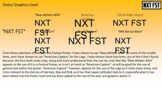 Fonts/ Graphics Used
“NXT FST” “Magnum” “Funk Machine” “RNS Baruta Black”
“American
Captain”
“Ghost Rider Movie”“New Athletic M54”
NXT
FST
NXT
FST
NXT FST
NXT
FST
NXT FST NXT
FSTFrom these selections of fonts for the Festival Poster, I have chosen to use “New Athletic M54” for some of the smaller
fonts, and I have chosen to use “American Captain” for the Logo. I have chosen these two fonts, out of the 6 that I found
because, the font itself, looks crisp, sharp and more professional than the rest do, and I feel like “New Athletic M54”
appeals to the use of it in a Festival Poster, as it isn’t as harsh as “American Captain”, so will be good for the use of
general text within the poster. “American Captain” however, appeals for the use of the Logo as it looks more sharp, and
more relevant to the Genres of Hip Hop, Rap and RnB, as it has that rapper attitude/ look to it, especially when it has
been edited into the Poster itself and has been added to the rest of the text, and graphics within it.
 