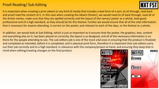Proof-Reading/ Sub-Editing
It is important when creating a print advert or any kind of media that includes a text form of a sort, to sit through, read back
and proof read the content of it. In this case when creating the Advert (Poster), we would need to sit back through, read all of
the Artists names, make sure that they are spelled correctly and the layout of the names/ poster as a whole, look good,
professional and of a high standard, as they should be for this festival. Further we would ensure that all of the vital information
that is necessary for anyone attending, is correct on the poster, and relevant to each of the days, or the festival as a whole.
In addition, we would look at Sub-Editing, which is just as important as it ensures that the poster, the graphics, text, content
and everything else on it, has been placed on correctly, the layout is as designed, and all of the necessary information is on
there for the people attending to see. The sub-editors job is one of the more vital ones in ensuring that the product is finalized
and completed as intended, before it is completed, and in physical print form, therefore it is important that sub-editors carry
out their job correctly and to a high standard, in relevance with the company/project at hand, and ensuring they keep that in
mind when editing/creating changes on the final product.
 